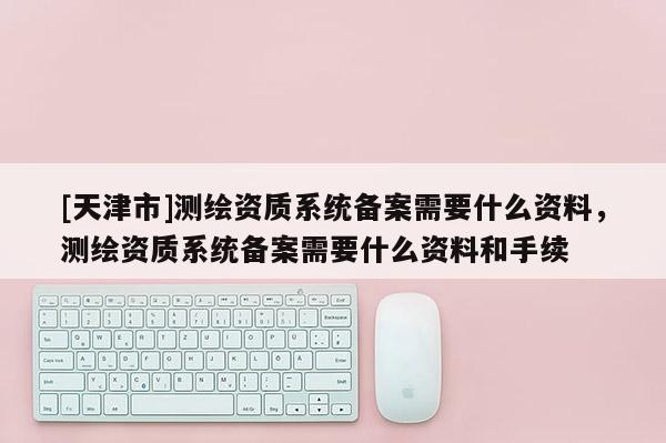 [天津市]测绘资质系统备案需要什么资料，测绘资质系统备案需要什么资料和手续