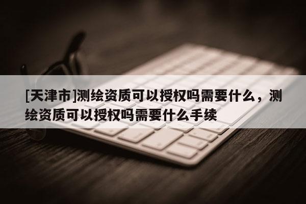 [天津市]测绘资质可以授权吗需要什么，测绘资质可以授权吗需要什么手续