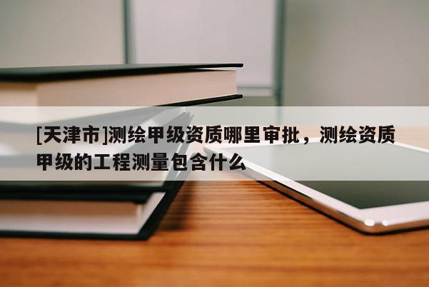 [天津市]测绘甲级资质哪里审批，测绘资质甲级的工程测量包含什么