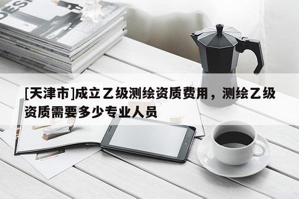[天津市]成立乙级测绘资质费用，测绘乙级资质需要多少专业人员