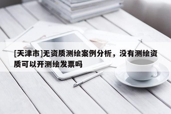 [天津市]无资质测绘案例分析，没有测绘资质可以开测绘发票吗