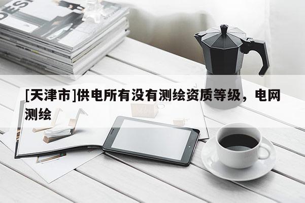 [天津市]供电所有没有测绘资质等级，电网测绘