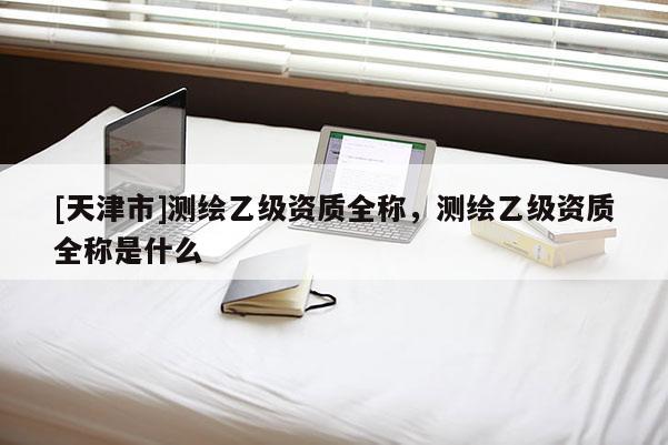[天津市]测绘乙级资质全称，测绘乙级资质全称是什么