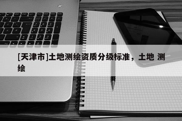 [天津市]土地测绘资质分级标准，土地 测绘