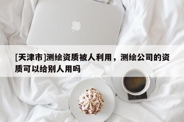 [天津市]测绘资质被人利用，测绘公司的资质可以给别人用吗