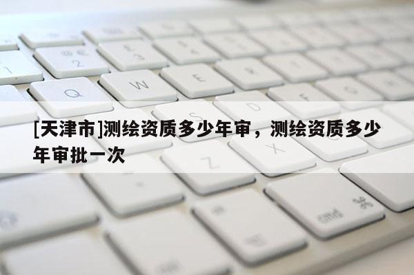[天津市]测绘资质多少年审，测绘资质多少年审批一次