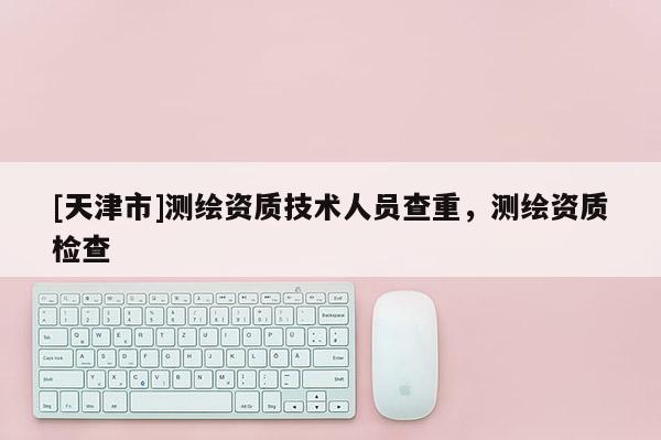 [天津市]测绘资质技术人员查重，测绘资质检查