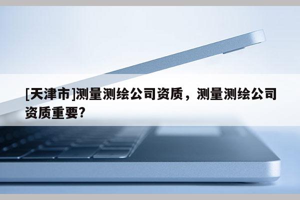 [天津市]测量测绘公司资质，测量测绘公司资质重要?