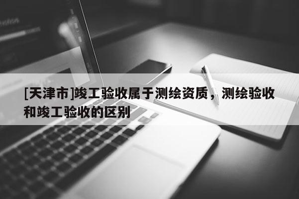 [天津市]竣工验收属于测绘资质，测绘验收和竣工验收的区别