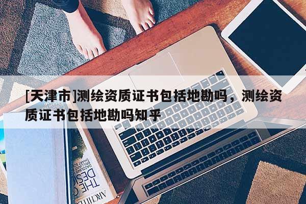 [天津市]测绘资质证书包括地勘吗，测绘资质证书包括地勘吗知乎