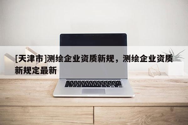 [天津市]测绘企业资质新规，测绘企业资质新规定最新