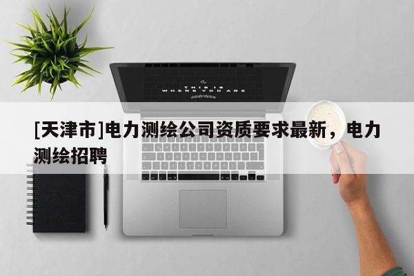 [天津市]电力测绘公司资质要求最新，电力测绘招聘