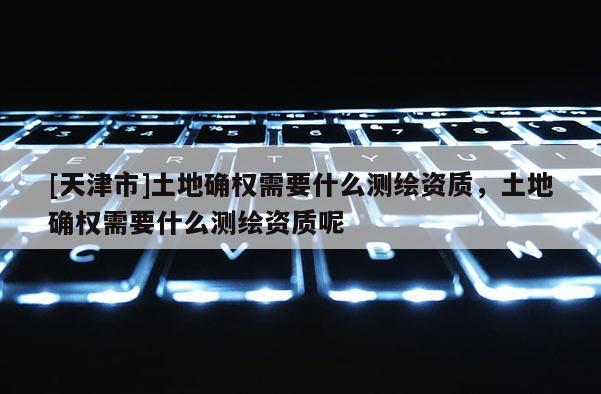 [天津市]土地确权需要什么测绘资质，土地确权需要什么测绘资质呢