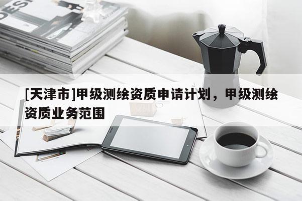 [天津市]甲级测绘资质申请计划，甲级测绘资质业务范围