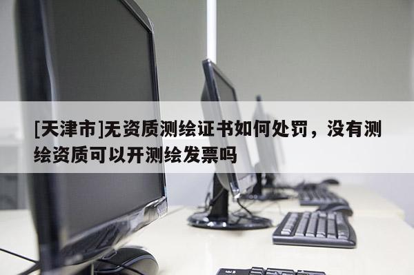 [天津市]无资质测绘证书如何处罚，没有测绘资质可以开测绘发票吗