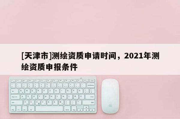 [天津市]测绘资质申请时间，2021年测绘资质申报条件