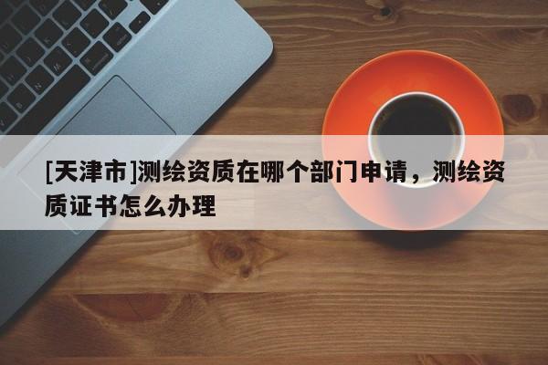[天津市]测绘资质在哪个部门申请，测绘资质证书怎么办理