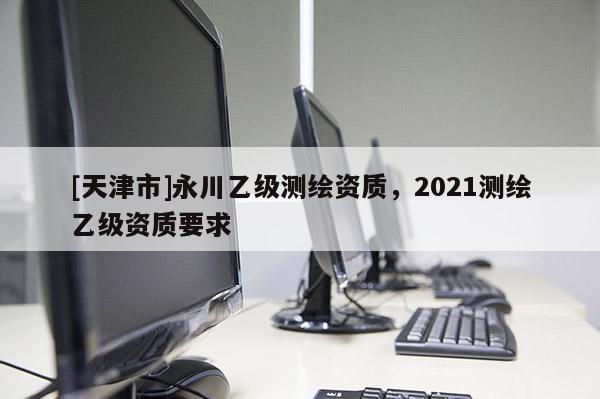 [天津市]永川乙级测绘资质，2021测绘乙级资质要求