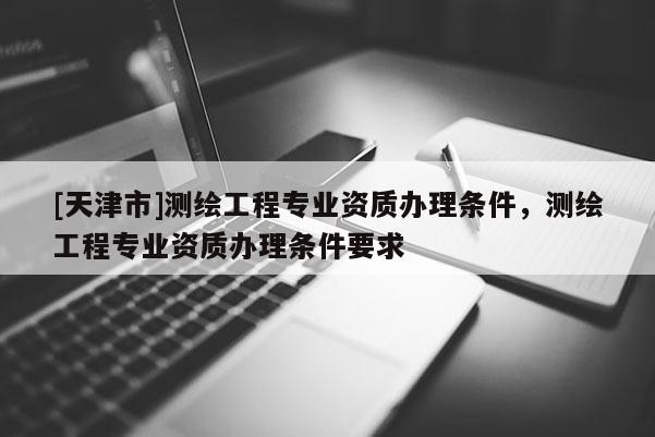 [天津市]测绘工程专业资质办理条件，测绘工程专业资质办理条件要求
