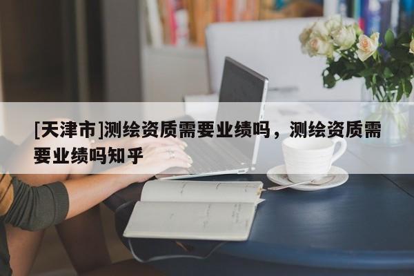 [天津市]测绘资质需要业绩吗，测绘资质需要业绩吗知乎