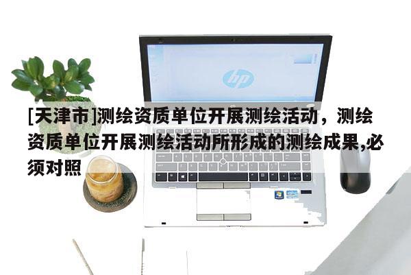 [天津市]测绘资质单位开展测绘活动，测绘资质单位开展测绘活动所形成的测绘成果,必须对照