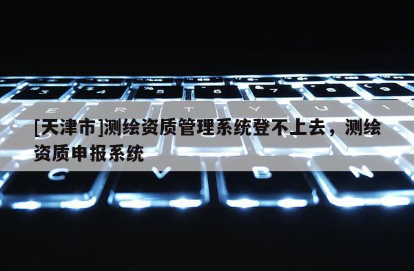 [天津市]测绘资质管理系统登不上去，测绘资质申报系统