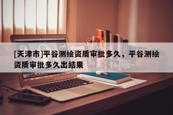 [天津市]平谷测绘资质审批多久，平谷测绘资质审批多久出结果