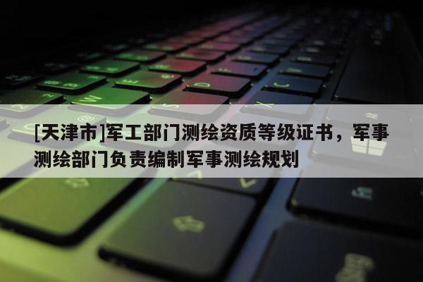 [天津市]军工部门测绘资质等级证书，军事测绘部门负责编制军事测绘规划