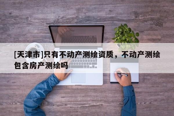 [天津市]只有不动产测绘资质，不动产测绘包含房产测绘吗