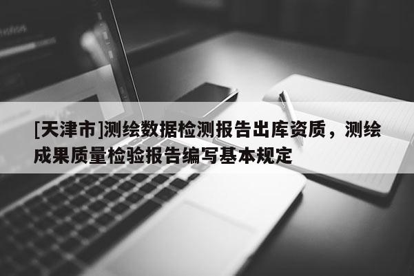 [天津市]测绘数据检测报告出库资质，测绘成果质量检验报告编写基本规定