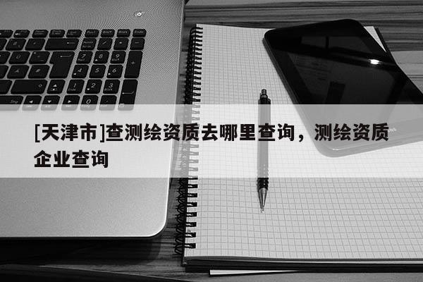 [天津市]查测绘资质去哪里查询，测绘资质企业查询