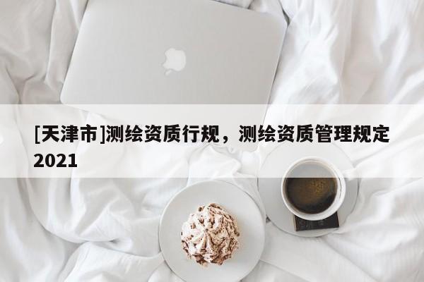 [天津市]测绘资质行规，测绘资质管理规定2021