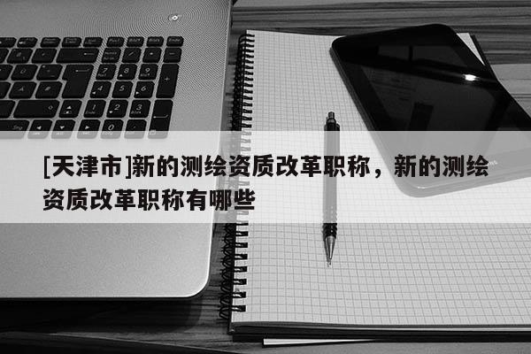 [天津市]新的测绘资质改革职称，新的测绘资质改革职称有哪些