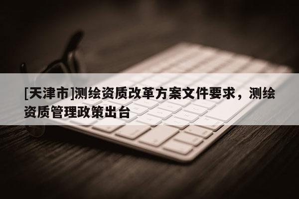 [天津市]测绘资质改革方案文件要求，测绘资质管理政策出台