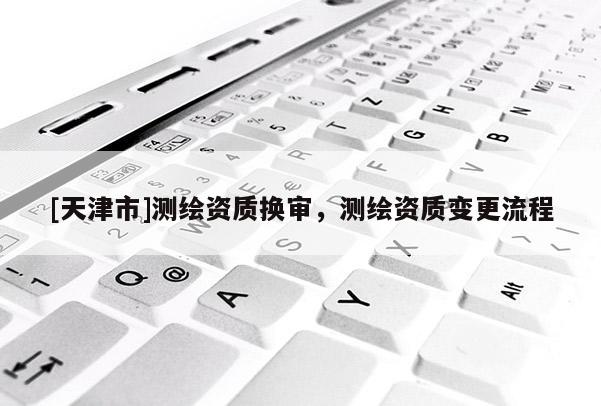 [天津市]测绘资质换审，测绘资质变更流程