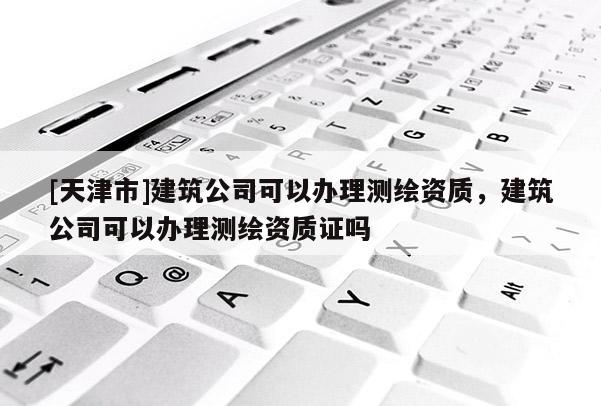 [天津市]建筑公司可以办理测绘资质，建筑公司可以办理测绘资质证吗