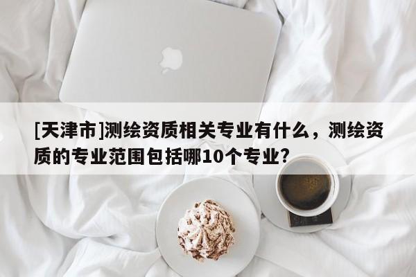 [天津市]测绘资质相关专业有什么，测绘资质的专业范围包括哪10个专业?
