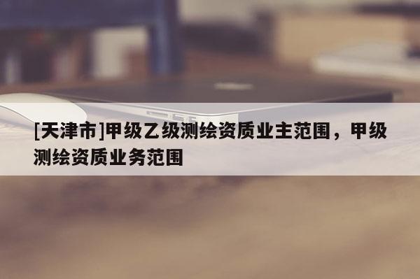 [天津市]甲级乙级测绘资质业主范围，甲级测绘资质业务范围