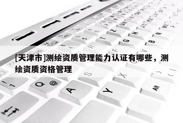 [天津市]测绘资质管理能力认证有哪些，测绘资质资格管理