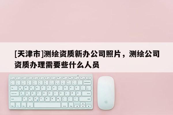 [天津市]测绘资质新办公司照片，测绘公司资质办理需要些什么人员