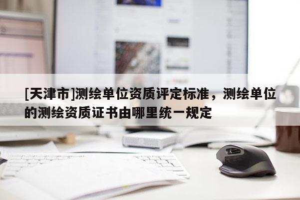[天津市]测绘单位资质评定标准，测绘单位的测绘资质证书由哪里统一规定