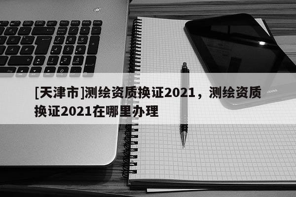 [天津市]测绘资质换证2021，测绘资质换证2021在哪里办理