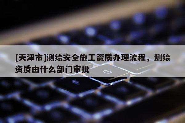 [天津市]测绘安全施工资质办理流程，测绘资质由什么部门审批