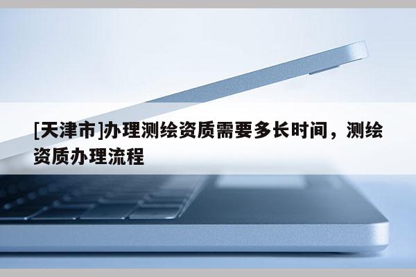 [天津市]办理测绘资质需要多长时间，测绘资质办理流程