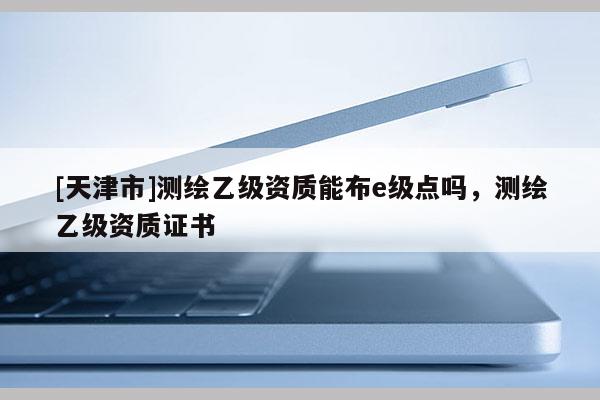 [天津市]测绘乙级资质能布e级点吗，测绘乙级资质证书