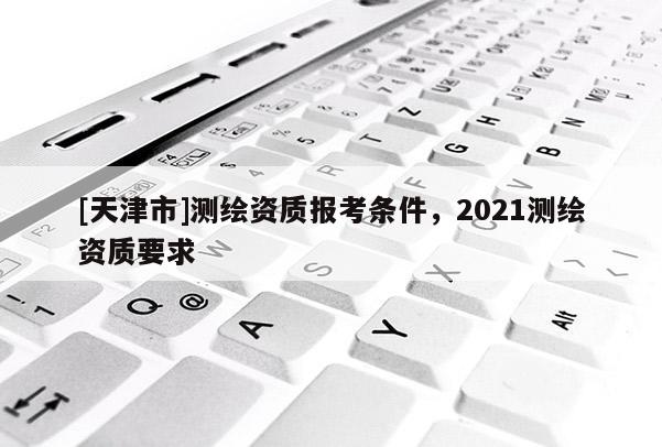 [天津市]测绘资质报考条件，2021测绘资质要求