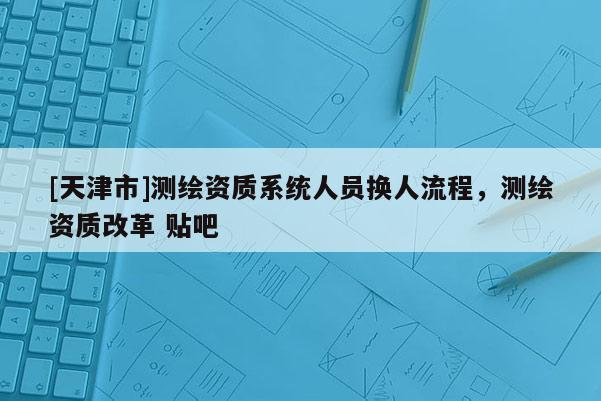[天津市]测绘资质系统人员换人流程，测绘资质改革 贴吧