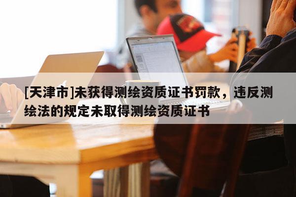 [天津市]未获得测绘资质证书罚款，违反测绘法的规定未取得测绘资质证书