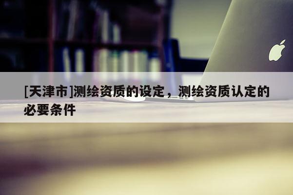 [天津市]测绘资质的设定，测绘资质认定的必要条件