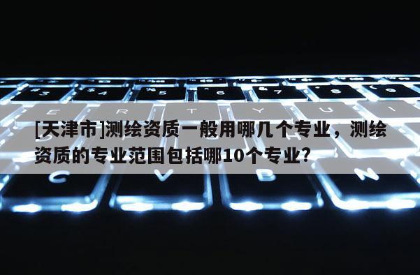 [天津市]测绘资质一般用哪几个专业，测绘资质的专业范围包括哪10个专业?